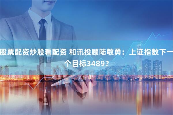 股票配资炒股看配资 和讯投顾陆敏勇：上证指数下一个目标3489？