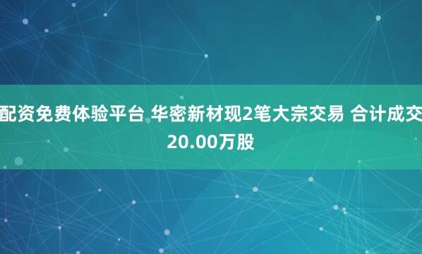 配资免费体验平台 华密新材现2笔大宗交易 合计成交20.00万股