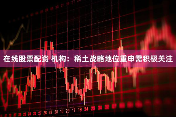 在线股票配资 机构：稀土战略地位重申需积极关注
