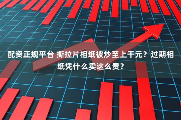 配资正规平台 撕拉片相纸被炒至上千元？过期相纸凭什么卖这么贵？