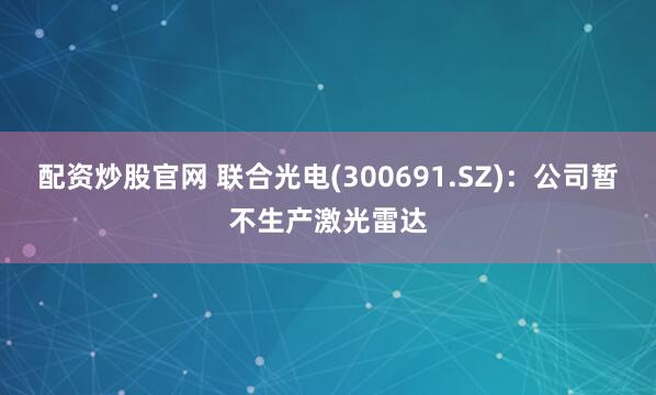 配资炒股官网 联合光电(300691.SZ)：公司暂不生产激光雷达