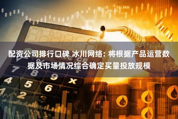 配资公司排行口碑 冰川网络: 将根据产品运营数据及市场情况综合确定买量投放规模