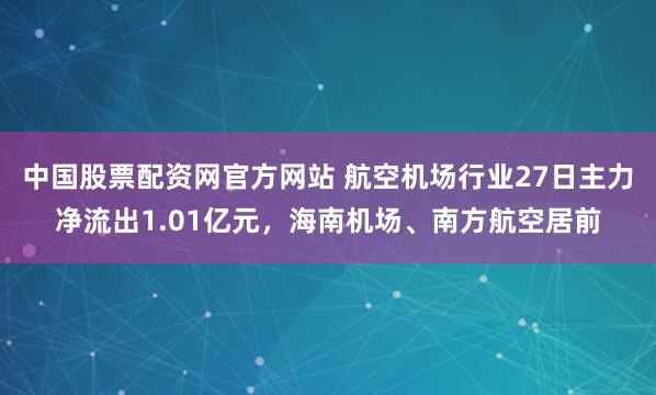 中国股票配资网官方网站 航空机场行业27日主力净流出1.01亿元，海南机场、南方航空居前