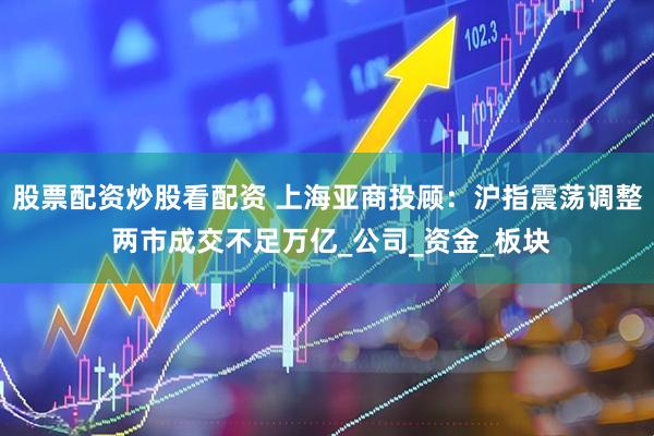 股票配资炒股看配资 上海亚商投顾：沪指震荡调整 两市成交不足万亿_公司_资金_板块