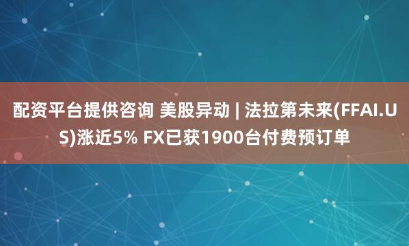 配资平台提供咨询 美股异动 | 法拉第未来(FFAI.US)涨近5% FX已获1900台付费预订单