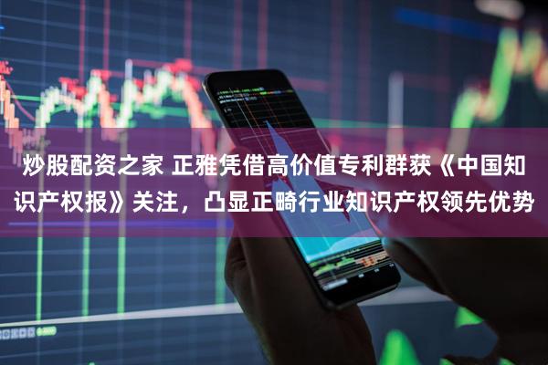 炒股配资之家 正雅凭借高价值专利群获《中国知识产权报》关注，凸显正畸行业知识产权领先优势