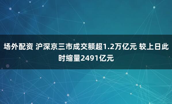 场外配资 沪深京三市成交额超1.2万亿元 较上日此时缩量2491亿元