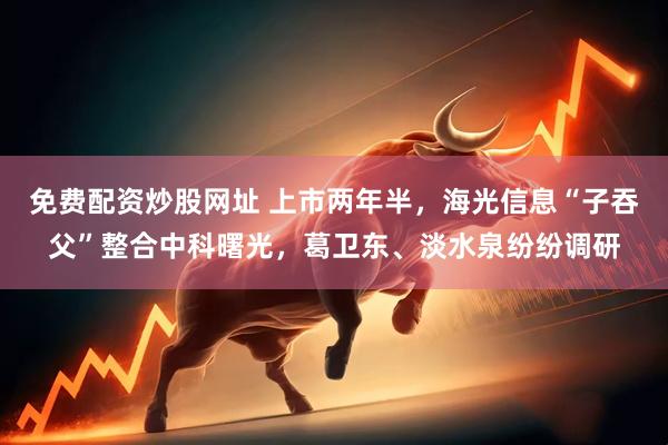 免费配资炒股网址 上市两年半，海光信息“子吞父”整合中科曙光，葛卫东、淡水泉纷纷调研