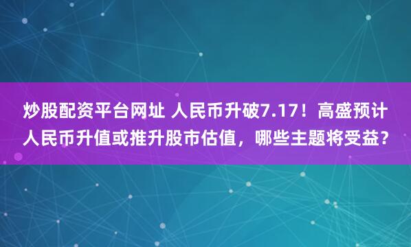炒股配资平台网址 人民币升破7.17！高盛预计人民币升值或推升股市估值，哪些主题将受益？