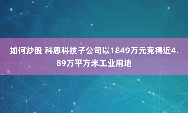 如何炒股 科思科技子公司以1849万元竞得近4.89万平方米工业用地