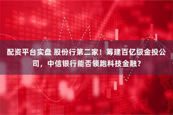 配资平台实盘 股份行第二家！筹建百亿级金投公司，中信银行能否领跑科技金融？