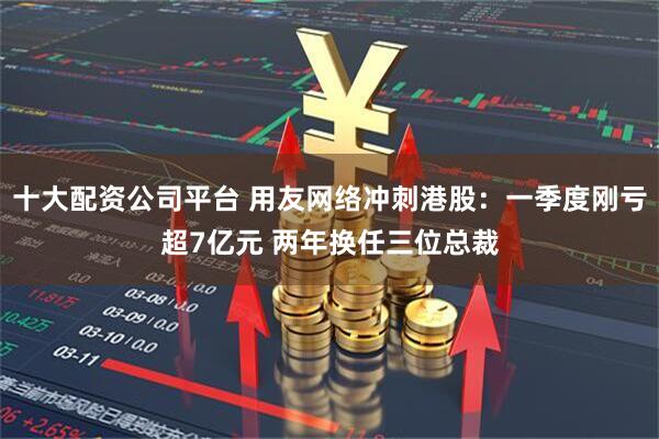 十大配资公司平台 用友网络冲刺港股：一季度刚亏超7亿元 两年换任三位总裁