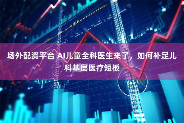 场外配资平台 AI儿童全科医生来了，如何补足儿科基层医疗短板