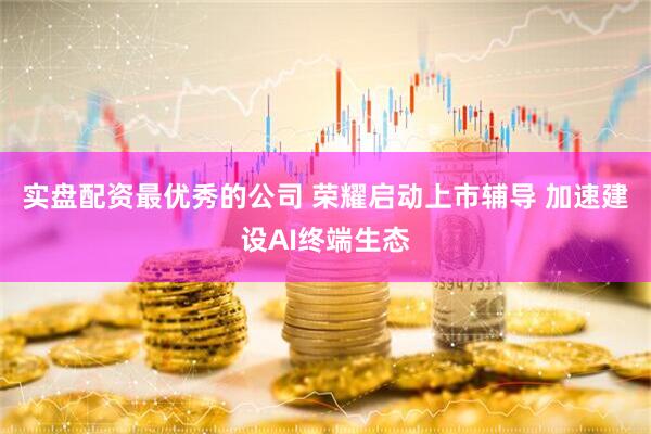 实盘配资最优秀的公司 荣耀启动上市辅导 加速建设AI终端生态