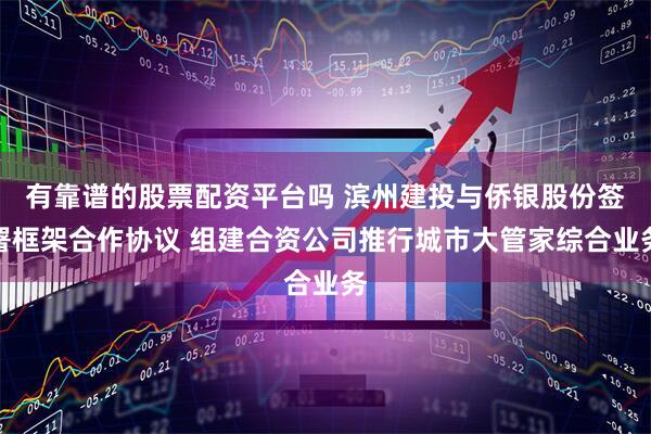 有靠谱的股票配资平台吗 滨州建投与侨银股份签署框架合作协议 组建合资公司推行城市大管家综合业务