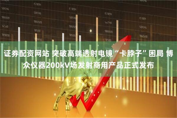 证券配资网站 突破高端透射电镜“卡脖子”困局 博众仪器200kV场发射商用产品正式发布
