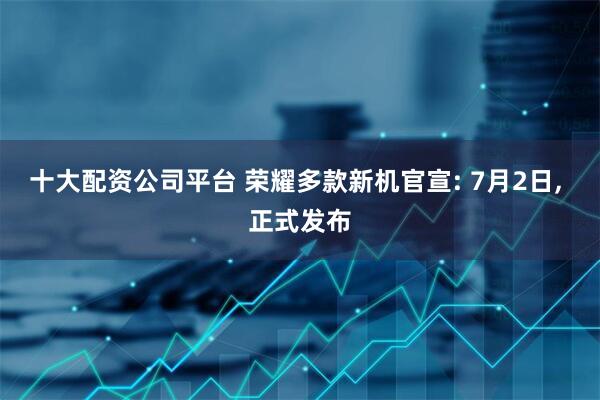 十大配资公司平台 荣耀多款新机官宣: 7月2日, 正式发布
