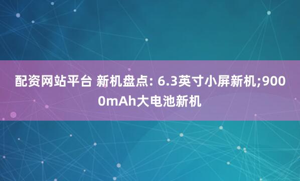 配资网站平台 新机盘点: 6.3英寸小屏新机;9000mAh大电池新机