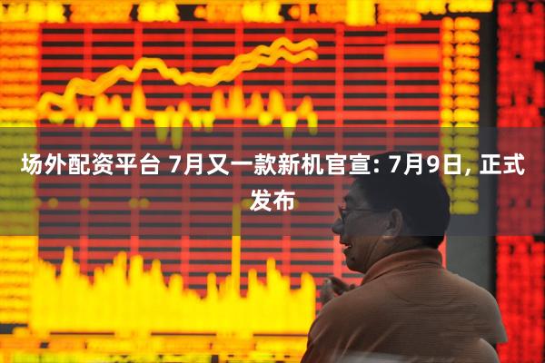场外配资平台 7月又一款新机官宣: 7月9日, 正式发布