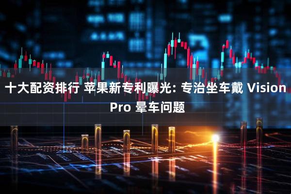 十大配资排行 苹果新专利曝光: 专治坐车戴 Vision Pro 晕车问题
