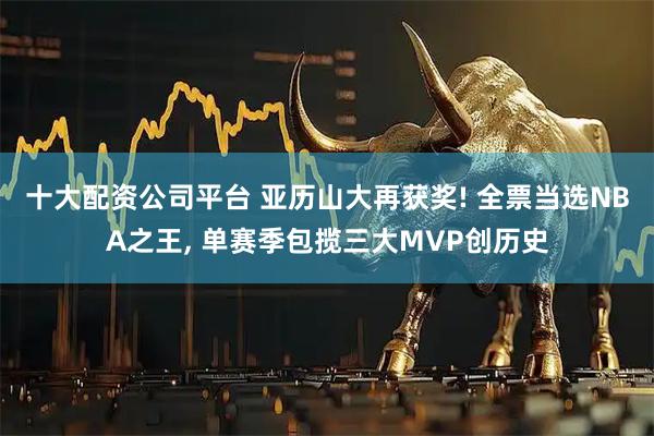 十大配资公司平台 亚历山大再获奖! 全票当选NBA之王, 单赛季包揽三大MVP创历史