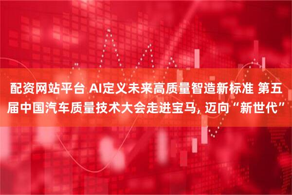 配资网站平台 AI定义未来高质量智造新标准 第五届中国汽车质量技术大会走进宝马, 迈向“新世代”