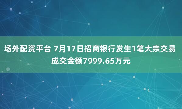 场外配资平台 7月17日招商银行发生1笔大宗交易 成交金额7999.65万元