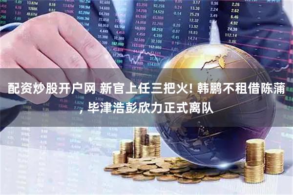 配资炒股开户网 新官上任三把火! 韩鹏不租借陈蒲, 毕津浩彭欣力正式离队