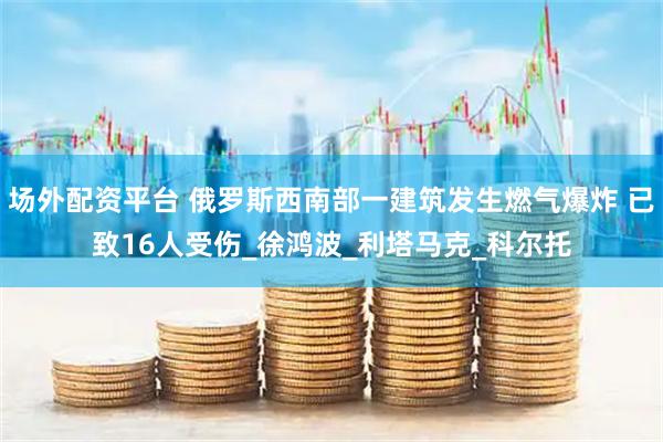 场外配资平台 俄罗斯西南部一建筑发生燃气爆炸 已致16人受伤_徐鸿波_利塔马克_科尔托