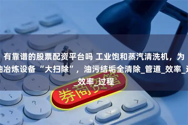有靠谱的股票配资平台吗 工业饱和蒸汽清洗机，为石油冶炼设备 “大扫除”，油污结垢全清除_管道_效率_过程