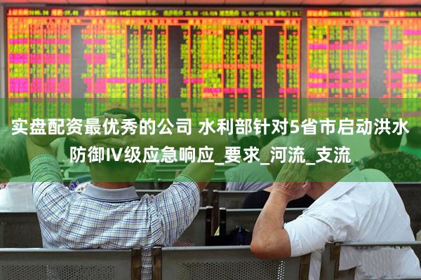实盘配资最优秀的公司 水利部针对5省市启动洪水防御Ⅳ级应急响应_要求_河流_支流