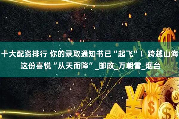 十大配资排行 你的录取通知书已“起飞”！跨越山海 这份喜悦“从天而降”_邮政_万朝雪_烟台