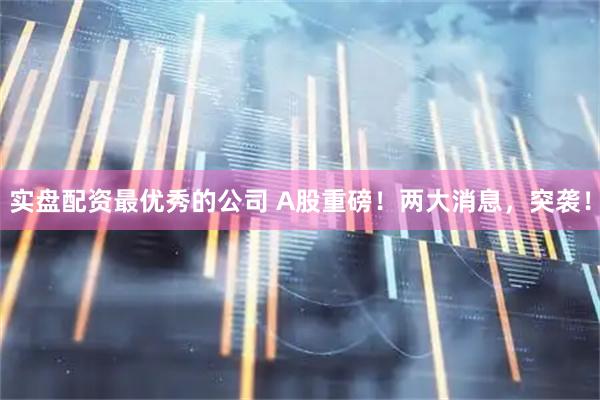 实盘配资最优秀的公司 A股重磅！两大消息，突袭！