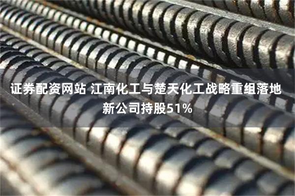 证券配资网站 江南化工与楚天化工战略重组落地 新公司持股51%
